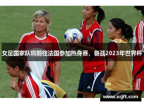 女足国家队将前往法国参加热身赛，备战2023年世界杯