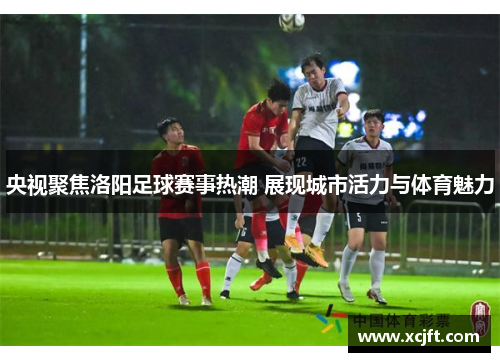 央视聚焦洛阳足球赛事热潮 展现城市活力与体育魅力