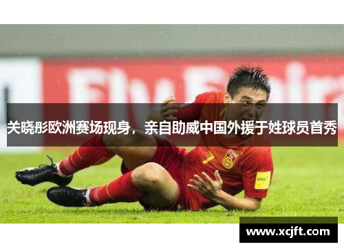 关晓彤欧洲赛场现身，亲自助威中国外援于姓球员首秀