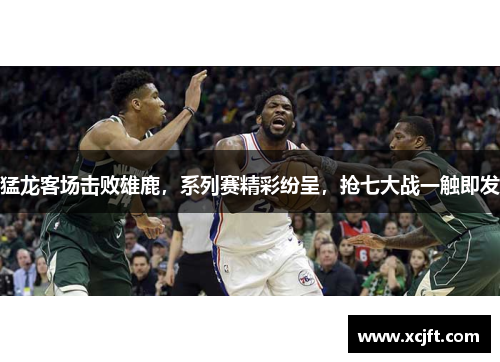 猛龙客场击败雄鹿，系列赛精彩纷呈，抢七大战一触即发