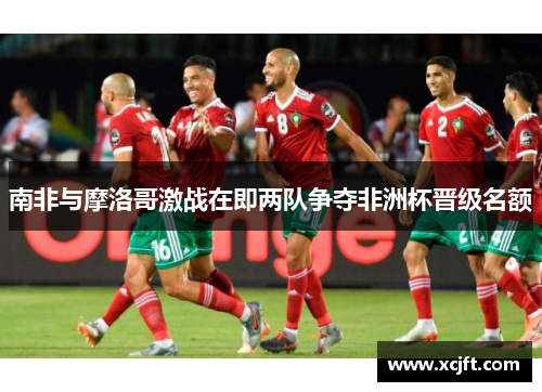 南非与摩洛哥激战在即两队争夺非洲杯晋级名额