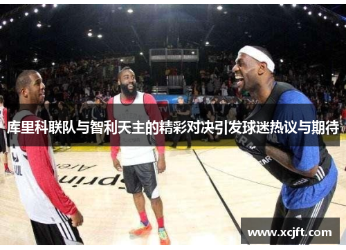 库里科联队与智利天主的精彩对决引发球迷热议与期待