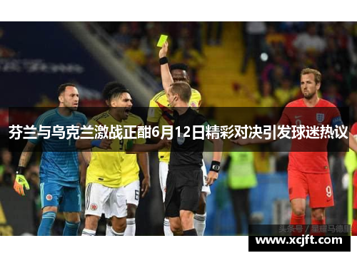 芬兰与乌克兰激战正酣6月12日精彩对决引发球迷热议