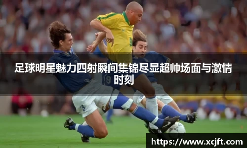 足球明星魅力四射瞬间集锦尽显超帅场面与激情时刻